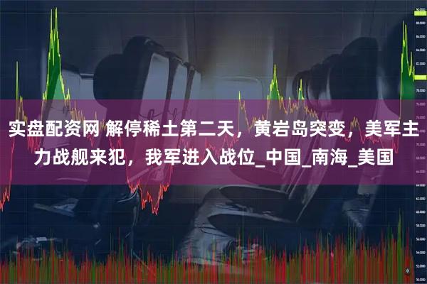 实盘配资网 解停稀土第二天，黄岩岛突变，美军主力战舰来犯，我军进入战位_中国_南海_美国