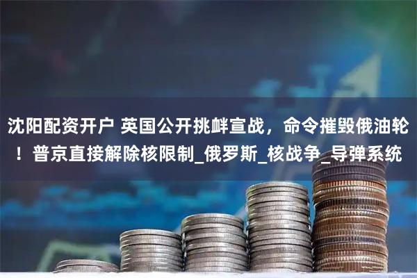 沈阳配资开户 英国公开挑衅宣战，命令摧毁俄油轮！普京直接解除核限制_俄罗斯_核战争_导弹系统
