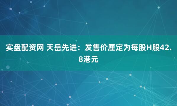 实盘配资网 天岳先进：发售价厘定为每股H股42.8港元