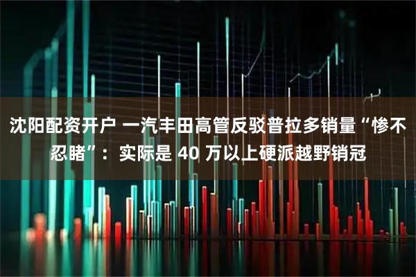 沈阳配资开户 一汽丰田高管反驳普拉多销量“惨不忍睹”：实际是 40 万以上硬派越野销冠