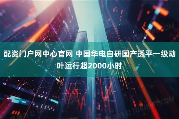配资门户网中心官网 中国华电自研国产透平一级动叶运行超2000小时