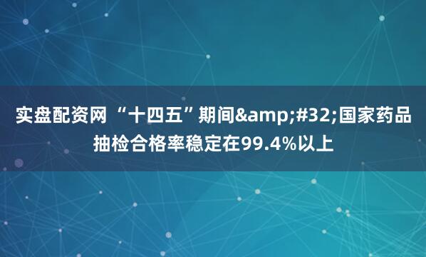 实盘配资网 “十四五”期间&#32;国家药品抽检合格率稳定在99.4%以上