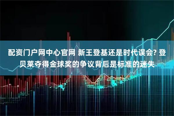 配资门户网中心官网 新王登基还是时代误会? 登贝莱夺得金球奖的争议背后是标准的迷失