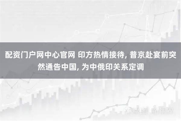 配资门户网中心官网 印方热情接待, 普京赴宴前突然通告中国, 为中俄印关系定调