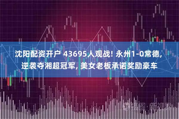 沈阳配资开户 43695人观战! 永州1-0常德, 逆袭夺湘超冠军, 美女老板承诺奖励豪车