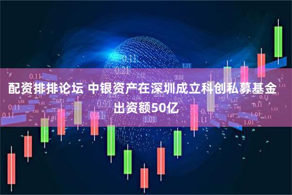 配资排排论坛 中银资产在深圳成立科创私募基金  出资额50亿
