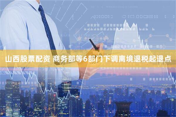 山西股票配资 商务部等6部门下调离境退税起退点