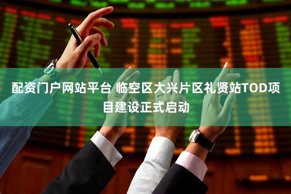 配资门户网站平台 临空区大兴片区礼贤站TOD项目建设正式启动