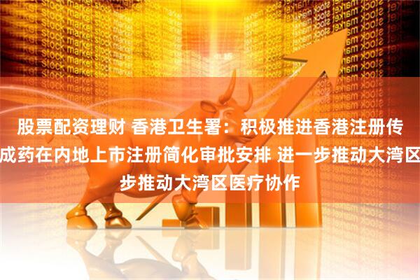 股票配资理财 香港卫生署：积极推进香港注册传统口服中成药在内地上市注册简化审批安排 进一步推动大湾区医疗协作