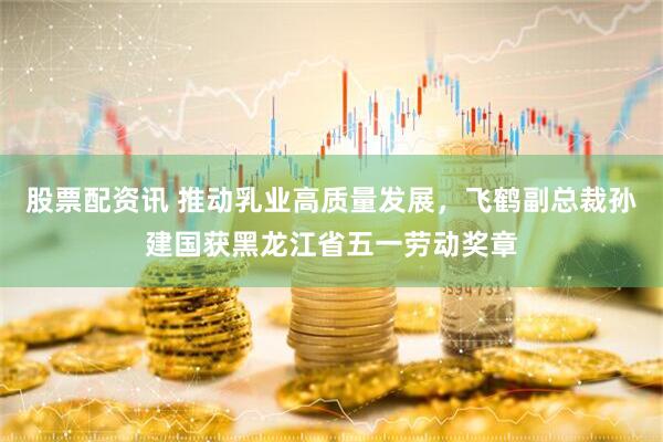 股票配资讯 推动乳业高质量发展，飞鹤副总裁孙建国获黑龙江省五一劳动奖章