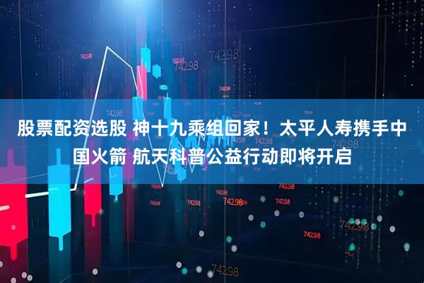 股票配资选股 神十九乘组回家！太平人寿携手中国火箭 航天科普公益行动即将开启