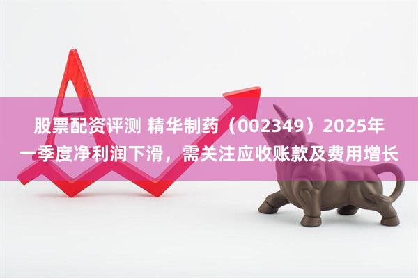 股票配资评测 精华制药（002349）2025年一季度净利润下滑，需关注应收账款及费用增长
