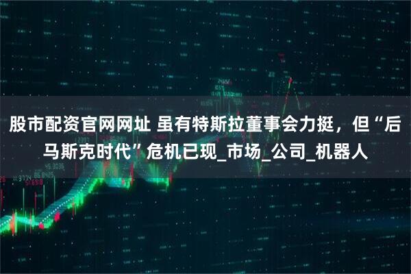 股市配资官网网址 虽有特斯拉董事会力挺，但“后马斯克时代”危机已现_市场_公司_机器人
