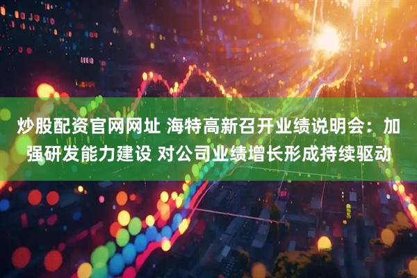 炒股配资官网网址 海特高新召开业绩说明会：加强研发能力建设 对公司业绩增长形成持续驱动