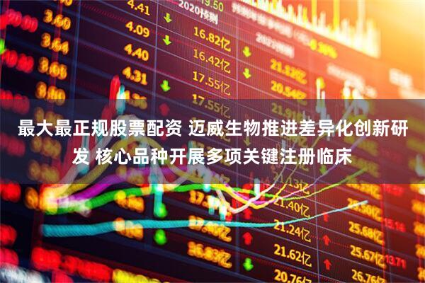 最大最正规股票配资 迈威生物推进差异化创新研发 核心品种开展多项关键注册临床