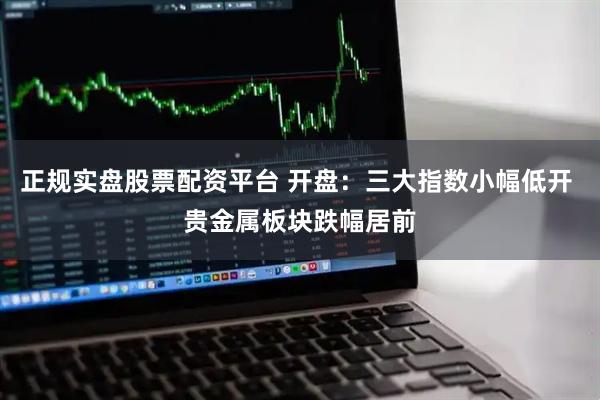 正规实盘股票配资平台 开盘：三大指数小幅低开 贵金属板块跌幅居前