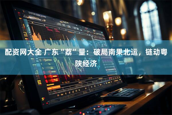 配资网大全 广东“荔”量：破局南果北运，链动粤陕经济