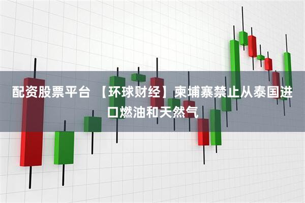 配资股票平台 【环球财经】柬埔寨禁止从泰国进口燃油和天然气