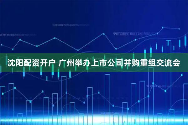 沈阳配资开户 广州举办上市公司并购重组交流会