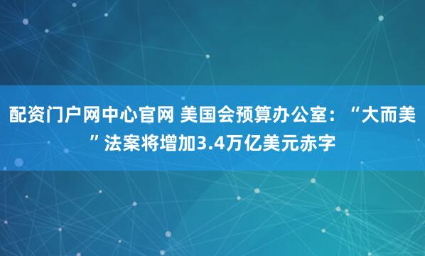 配资门户网中心官网 美国会预算办公室：“大而美”法案将增加3.4万亿美元赤字