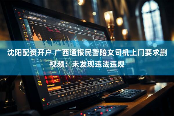 沈阳配资开户 广西通报民警陪女司机上门要求删视频：未发现违法违规