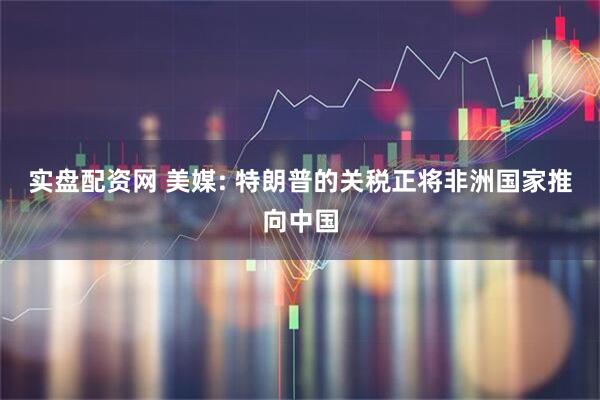 实盘配资网 美媒: 特朗普的关税正将非洲国家推向中国