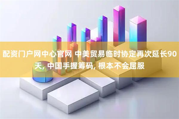 配资门户网中心官网 中美贸易临时协定再次延长90天, 中国手握筹码, 根本不会屈服