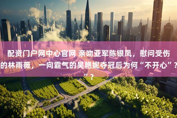 配资门户网中心官网 亲吻亚军陈银凤，慰问受伤的林雨薇，一向霸气的吴艳妮夺冠后为何“不开心”？