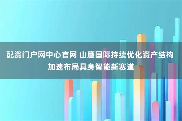 配资门户网中心官网 山鹰国际持续优化资产结构 加速布局具身智能新赛道