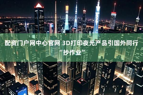 配资门户网中心官网 3D打印夜光产品引国外同行“抄作业”