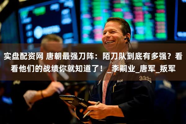 实盘配资网 唐朝最强刀阵：陌刀队到底有多强？看看他们的战绩你就知道了！_李嗣业_唐军_叛军