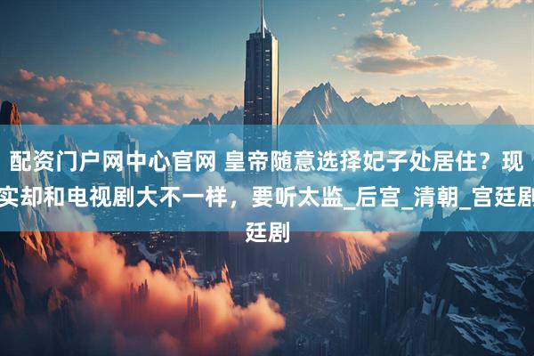 配资门户网中心官网 皇帝随意选择妃子处居住？现实却和电视剧大不一样，要听太监_后宫_清朝_宫廷剧