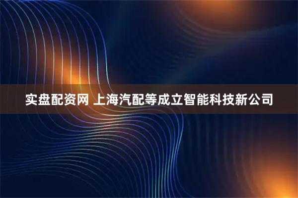 实盘配资网 上海汽配等成立智能科技新公司