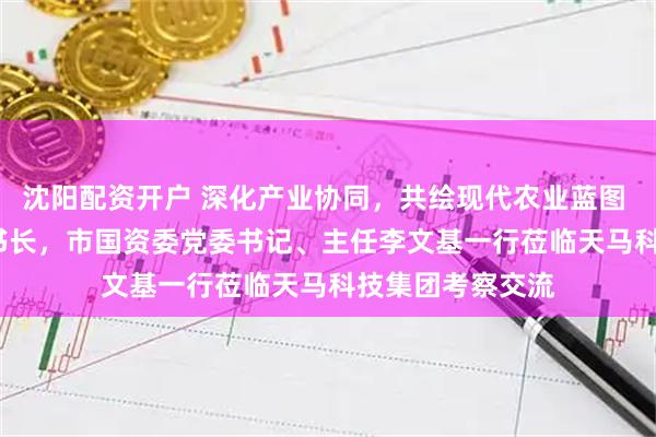 沈阳配资开户 深化产业协同，共绘现代农业蓝图 | 珠海市委副秘书长，市国资委党委书记、主任李文基一行莅临天马科技集团考察交流