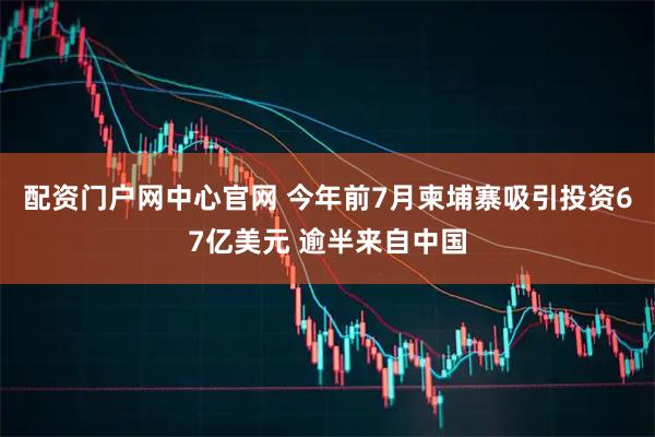 配资门户网中心官网 今年前7月柬埔寨吸引投资67亿美元 逾半来自中国