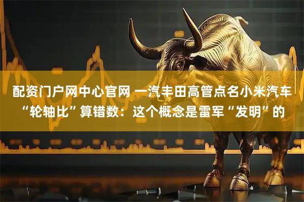 配资门户网中心官网 一汽丰田高管点名小米汽车“轮轴比”算错数：这个概念是雷军“发明”的