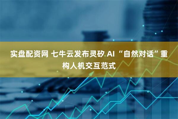 实盘配资网 七牛云发布灵矽 AI “自然对话”重构人机交互范式
