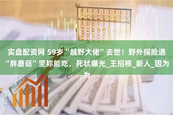 实盘配资网 59岁“越野大佬”去世！野外探险遇“胖蘑菇”坚称能吃，死状曝光_王招根_新人_因为