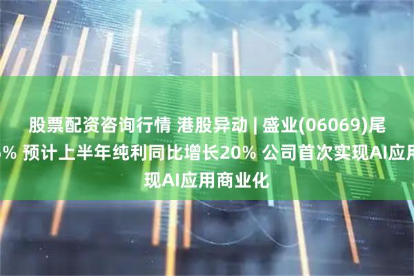 股票配资咨询行情 港股异动 | 盛业(06069)尾盘涨超5% 预计上半年纯利同比增长20% 公司首次实现AI应用商业化