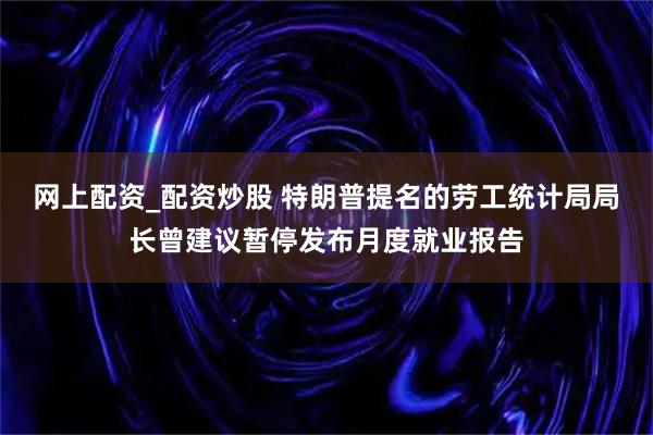 网上配资_配资炒股 特朗普提名的劳工统计局局长曾建议暂停发布月度就业报告