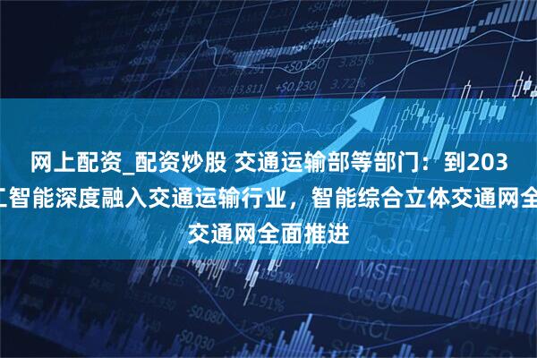 网上配资_配资炒股 交通运输部等部门：到2030年人工智能深度融入交通运输行业，智能综合立体交通网全面推进