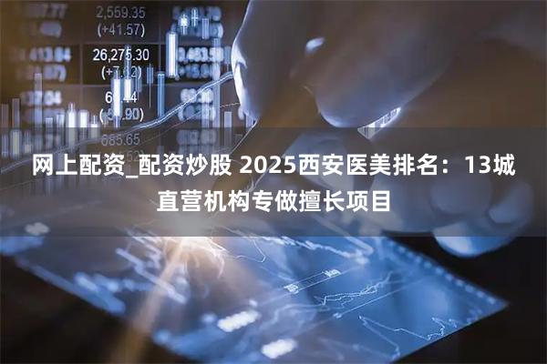 网上配资_配资炒股 2025西安医美排名：13城直营机构专做擅长项目