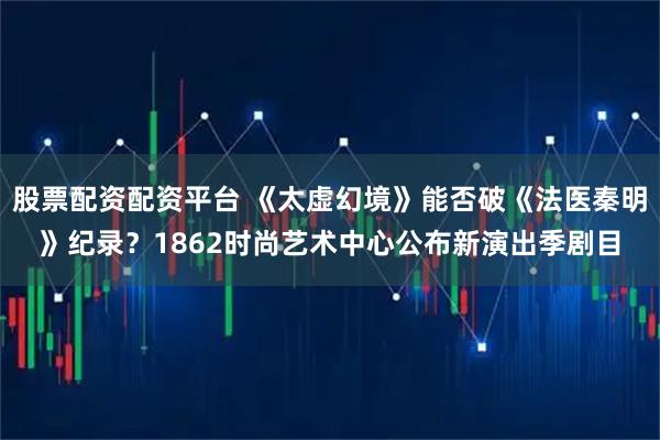 股票配资配资平台 《太虚幻境》能否破《法医秦明》纪录？1862时尚艺术中心公布新演出季剧目