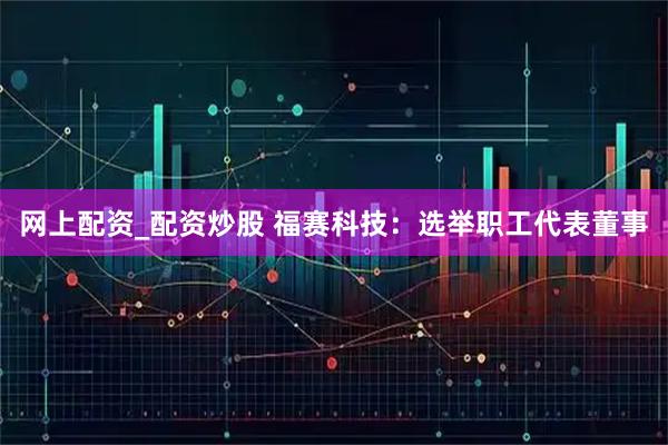 网上配资_配资炒股 福赛科技：选举职工代表董事