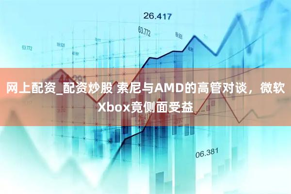 网上配资_配资炒股 索尼与AMD的高管对谈，微软Xbox竟侧面受益