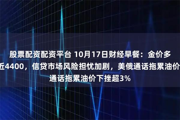 股票配资配资平台 10月17日财经早餐：金价多头加速逼近4400，信贷市场风险担忧加剧，美俄通话拖累油价下挫超3%