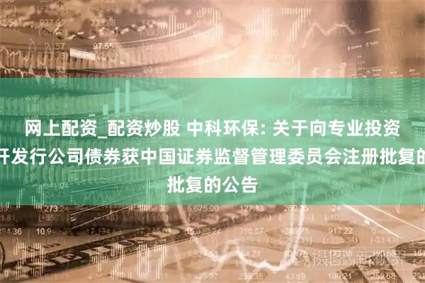 网上配资_配资炒股 中科环保: 关于向专业投资者公开发行公司债券获中国证券监督管理委员会注册批复的公告