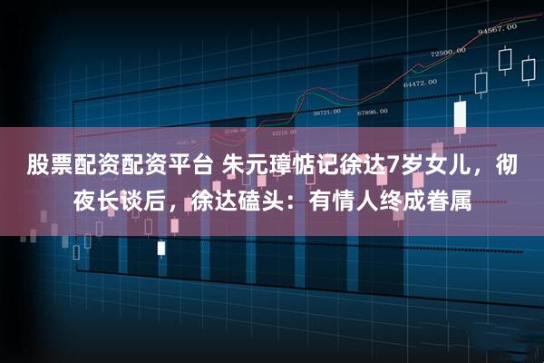 股票配资配资平台 朱元璋惦记徐达7岁女儿，彻夜长谈后，徐达磕头：有情人终成眷属