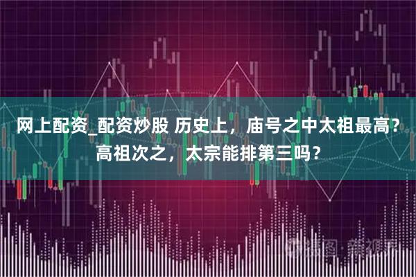 网上配资_配资炒股 历史上，庙号之中太祖最高？高祖次之，太宗能排第三吗？