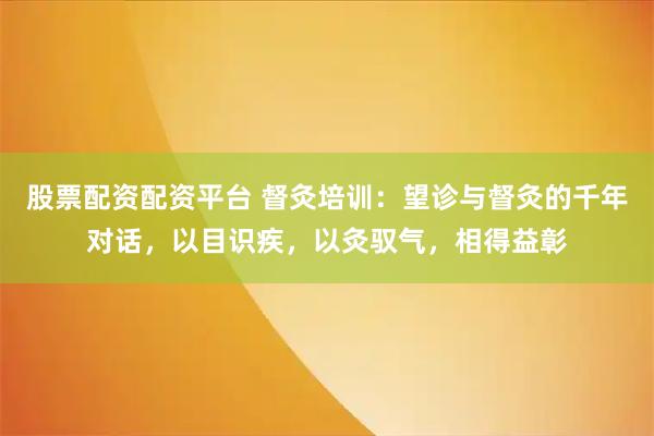 股票配资配资平台 督灸培训：望诊与督灸的千年对话，以目识疾，以灸驭气，相得益彰